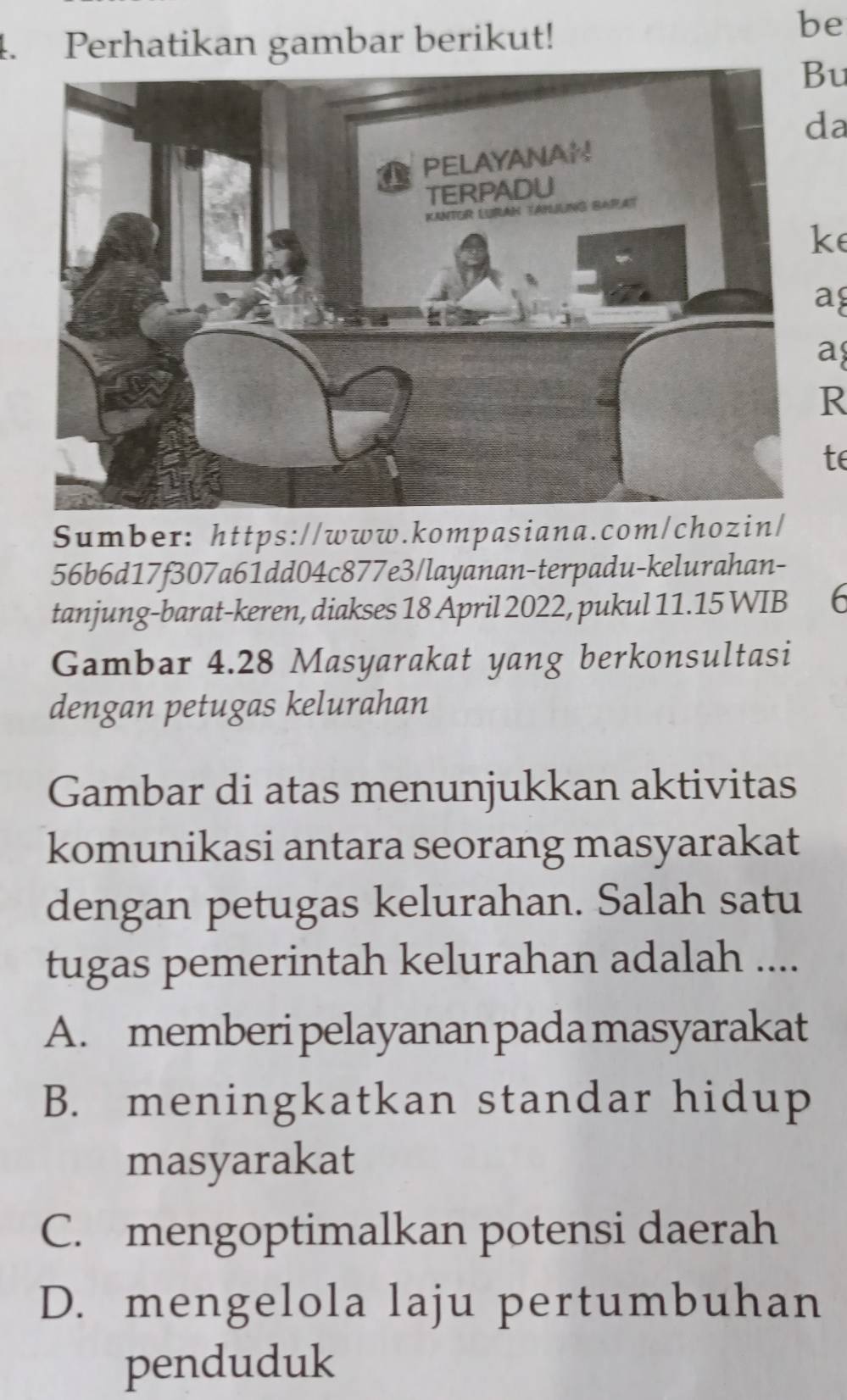 Perhatikan gambar berikut!
be
Bu
da
ke
a
a
R
te
Sumber: https://www.kompasiana.com/chozin/
56b6d17f307a61dd04c877e3/layanan-terpadu-kelurahan-
tanjung-barat-keren, diakses 18 April 2022, pukul 11.15 WIB 6
Gambar 4.28 Masyarakat yang berkonsultasi
dengan petugas kelurahan
Gambar di atas menunjukkan aktivitas
komunikasi antara seorang masyarakat
dengan petugas kelurahan. Salah satu
tugas pemerintah kelurahan adalah ....
A. memberi pelayanan pada masyarakat
B. meningkatkan standar hidup
masyarakat
C. mengoptimalkan potensi daerah
D. mengelola laju pertumbuhan
penduduk