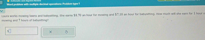 Arithmetic and Algebra Revio 
Word problem with multiple decimal operations: Problem type 1 
Laura works mowing lawns and babysitting. She earns $8.70 an hour for mowing and $7.10 an hour for babysitting. How much will she earn for 1 hour o 
mowing and 7 hours of babysitting? 
× 5