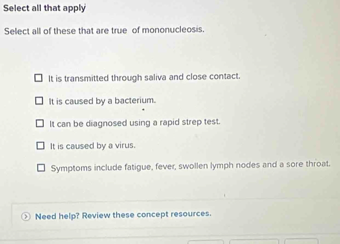 Select all that apply
Select all of these that are true of mononucleosis.
It is transmitted through saliva and close contact.
It is caused by a bacterium.
It can be diagnosed using a rapid strep test.
It is caused by a virus.
Symptoms include fatigue, fever, swollen lymph nodes and a sore throat.
Need help? Review these concept resources.