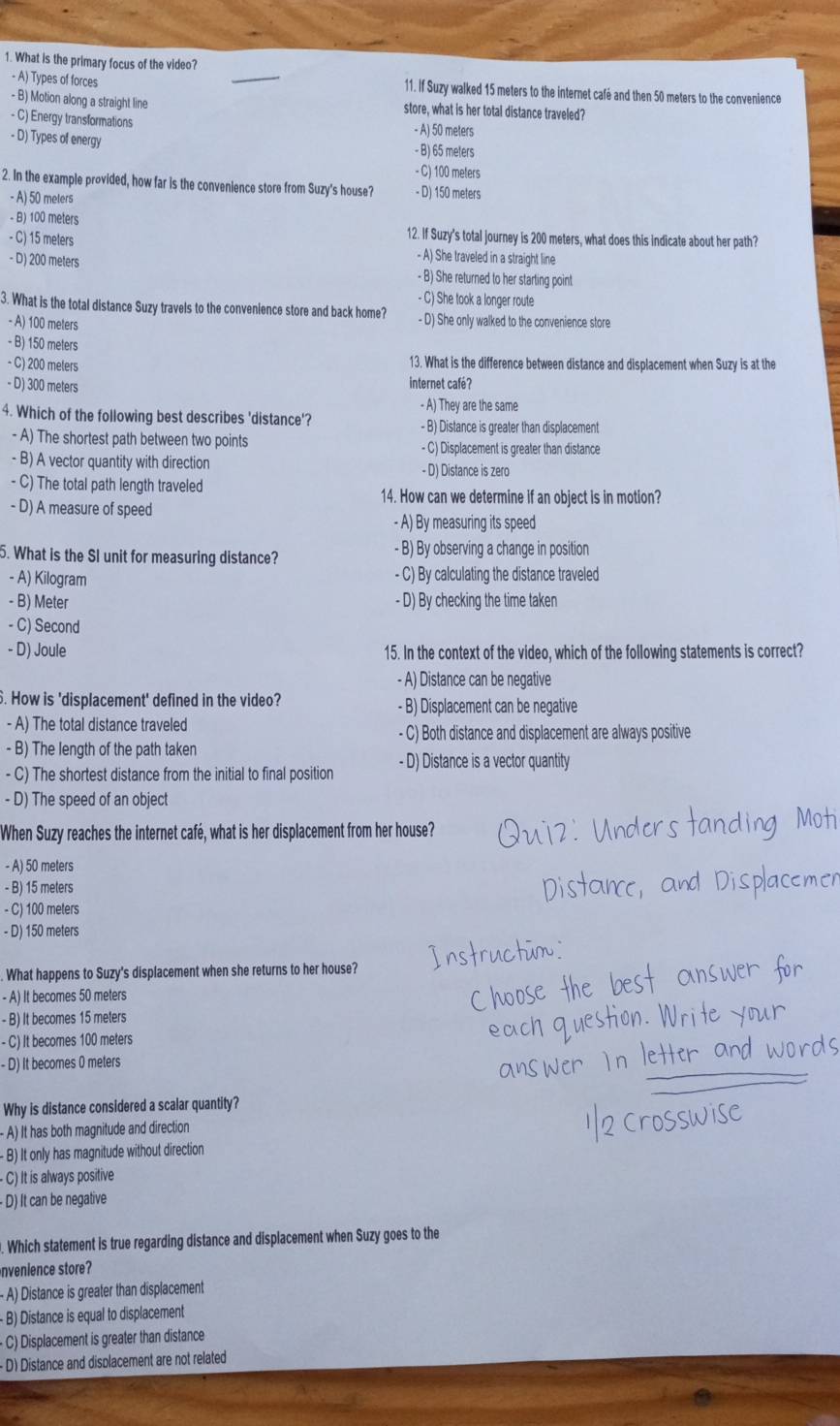 What is the primary focus of the video?
- A) Types of forces _11. If Suzy walked 15 meters to the internet café and then 50 meters to the convenience
- B) Motion along a straight line store, what is her total distance traveled?
- C) Energy transformations - A) 50 meters
- D) Types of energy - B) 65 meters
- C) 100 meters
2. In the example provided, how far is the convenience store from Suzy's house? - D) 150 meters
- A) 50 meters
- B) 100 meters 12. If Suzy's total journey is 200 meters, what does this indicate about her path?
- C) 15 meters - A) She traveled in a straight line
- D) 200 meters - B) She returned to her starting point
- C) She took a longer route
3. What is the total distance Suzy travels to the convenience store and back home? - D) She only walked to the convenience store
- A) 100 meters
- B) 150 meters
- C) 200 meters 13. What is the difference between distance and displacement when Suzy is at the
- D) 300 meters internet café?
- A) They are the same
4. Which of the following best describes 'distance'? - B) Distance is greater than displacement
- A) The shortest path between two points - C) Displacement is greater than distance
- B) A vector quantity with direction - D) Distance is zero
- C) The total path length traveled 14. How can we determine if an object is in motion?
- D) A measure of speed
- A) By measuring its speed
5. What is the SI unit for measuring distance? - B) By observing a change in position
- A) Kilogram - C) By calculating the distance traveled
- B) Meter - D) By checking the time taken
- C) Second
- D) Joule 15. In the context of the video, which of the following statements is correct?
- A) Distance can be negative
. How is 'displacement' defined in the video? - B) Displacement can be negative
- A) The total distance traveled
- C) Both distance and displacement are always positive
- B) The length of the path taken
- C) The shortest distance from the initial to final position - D) Distance is a vector quantity
- D) The speed of an object
When Suzy reaches the internet café, what is her displacement from her house?
- A) 50 meters
- B) 15 meters
- C) 100 meters
- D) 150 meters
. What happens to Suzy's displacement when she returns to her house?
- A) It becomes 50 meters
- B) It becomes 15 meters
- C) It becomes 100 meters
- D) it becomes 0 meters
Why is distance considered a scalar quantity?
- A) It has both magnitude and direction
- B) It only has magnitude without direction
- C) It is always positive
- D) It can be negative
. Which statement is true regarding distance and displacement when Suzy goes to the
nvenience store
- A) Distance is greater than displacement
- B) Distance is equal to displacement
-C) Displacement is greater than distance
- D) Distance and displacement are not related