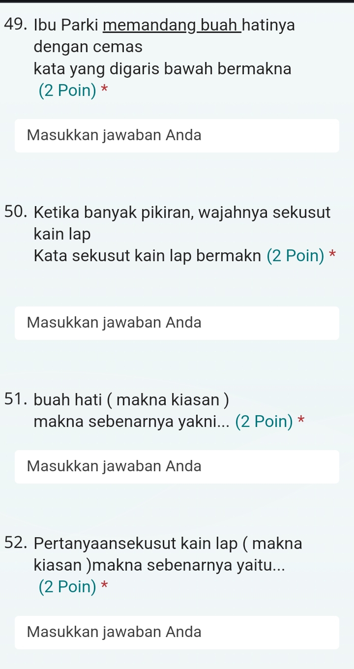 Ibu Parki memandang buah hatinya 
dengan cemas 
kata yang digaris bawah bermakna 
(2 Poin) * 
Masukkan jawaban Anda 
50. Ketika banyak pikiran, wajahnya sekusut 
kain lap 
Kata sekusut kain lap bermakn (2 Poin) * 
Masukkan jawaban Anda 
51. buah hati ( makna kiasan ) 
makna sebenarnya yakni... (2 Poin) * 
Masukkan jawaban Anda 
52. Pertanyaansekusut kain lap ( makna 
kiasan )makna sebenarnya yaitu... 
(2 Poin) * 
Masukkan jawaban Anda