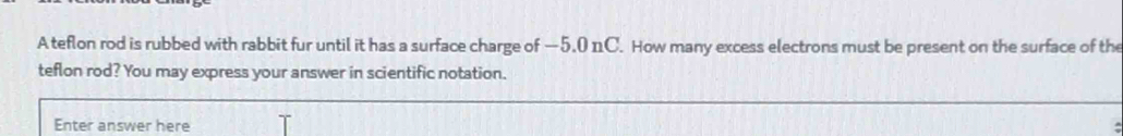 A teflon rod is rubbed with rabbit fur until it has a surface charge of —5,0 nC. How many excess electrons must be present on the surface of the 
teflon rod? You may express your answer in scientific notation. 
Enter answer here 
: