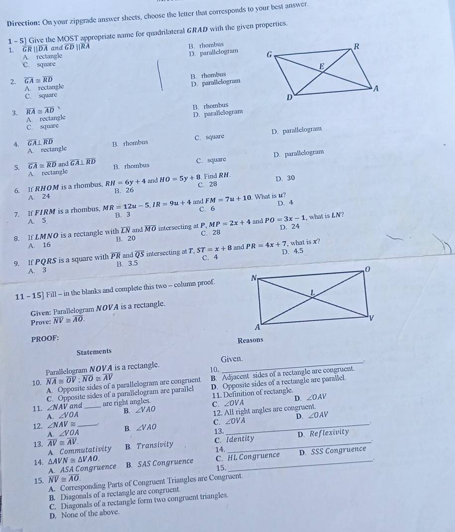 Direction: On your zipgrade answer sheets, choose the letter that corresponds to your best answer.
1- 5] Give the MOST appropriate name for quadrilateral GRAD with the given properties.
1. overline GRparallel overline DA and overline GDparallel overline RA
B. rhombus
A. rectangle
D. parallelogram 
C. square 
2. overline GA≌ overline RD
A. rectangle B. rhombus
C. square D. parallelogram
3. overline RA≌ overline AD
A  rectangle B. rhombus
D. parallelogram
C. square
A. rectangle B. rhombus C. square D. parallelogram
4. overline GA⊥ overline RD
A. rectangle D. parallelogram
5. overline GA≌ overline RD and overline GA⊥ overline RD B. rhombus
C. square
6. If RHOM is a rhombus. RH=6y+4 and HO=5y+8. C. 28 Find RH. D. 30
A. 24 B. 26
FM=7u+10 D. 4
7. If FIRM is a rhombus, M R=12u-5,IR=9u+4 and C. 6 . What is u?
A. 5 B. 3
8. If LMNO is a rectangle with overline LN and overline MO intersecting at P, MP=2x+4 and PO=3x-1 D. 24 , what is LN 1?
A. 16 B. 20 C. 28
9. If PQRS is a square with overline PR and overline QS intersecting at T, ST=x+8 and PR=4x+7 D. 4.5  what is x?
C. 4
A. 3 B. 3.5
11 - 15] Fill - in the blanks and complete this two - column proof. 
Given: Parallelogram NOVA is a rectangle.
Prove: overline NV≌ overline AO.
PROOF:
Statements Reasons
Parallelogram NOVA is a rectangle. Given.
.
10.
A. Opposite sides of a parallelogram are congruent B. Adjacent sides of a rectangle are congruent.
10. overline NA≌ overline OV;overline NO≌ overline AV
C. Opposite sides of a parallelogram are parallel D. Opposite sides of a rectangle are parallel.
D. ∠ OAV
11. ∠ NAV and_ are right angles. 11. Definition of rectangle.
A. ∠ VOA B. ∠ VAO C. ∠ OVA
12. All right angles are congruent.
C. ∠ OVA D. ∠ OAV
12. ∠ NAV≌ _B. ∠ VAO _
13. .
A.∠ VOA D. Reflexivity
13. overline AV≌ overline AV. B. Transivity_
A. Commutativity C. Identity
14.
A. ASA Congruence C. HL Congruence D. SSS Congruence
14. △ AVN≌ △ VAO. B. SAS Congruence_
15.
15. overline NV≌ overline AO.
A. Corresponding Parts of Congruent Triangles are Congruent.
B. Diagonals of a rectangle are congruent.
C. Diagonals of a rectangle form two congruent triangles.
D. None of the above.