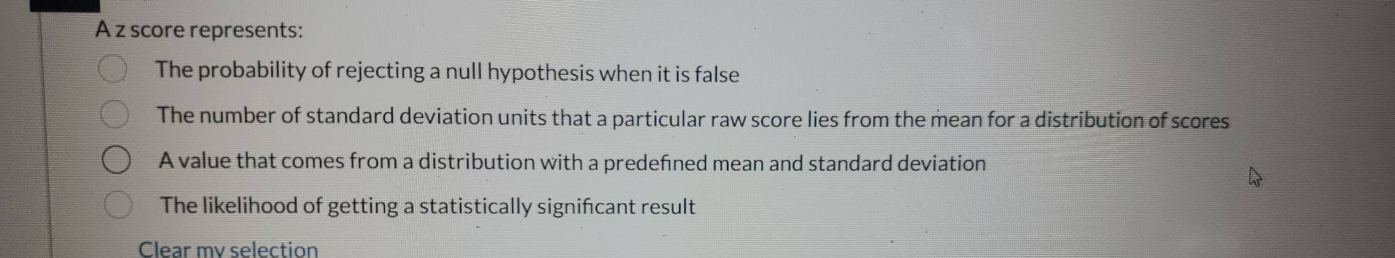 A z score represents:
The probability of rejecting a null hypothesis when it is false
The number of standard deviation units that a particular raw score lies from the mean for a distribution of scores
A value that comes from a distribution with a predefned mean and standard deviation
The likelihood of getting a statistically signifcant result
Clear mv selection