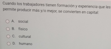 Cuando los trabajadores tienen formación y experiencia que les
permite producir más y/o mejor, se convierten en capital:
A. social
B. físico
C. cultural
D. humano