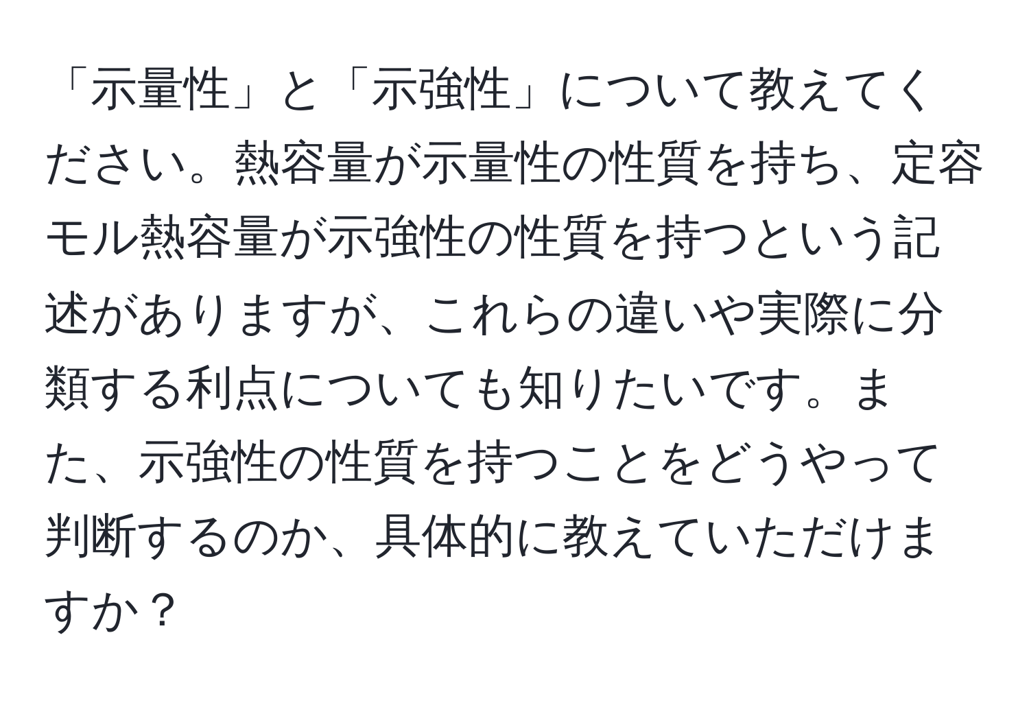 「示量性」と「示強性」について教えてください。熱容量が示量性の性質を持ち、定容モル熱容量が示強性の性質を持つという記述がありますが、これらの違いや実際に分類する利点についても知りたいです。また、示強性の性質を持つことをどうやって判断するのか、具体的に教えていただけますか？