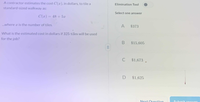 A contractor estimates the cost C(x) , in dollars, to tile a Elimination Tool
standard-sized walkway as: Select one answer
C(x)=48+5x...where æ is the number of tiles. A $373
What is the estimated cost in dollars if 325 tiles will be used
for the job? B $15,605;;
C $1,673
D $1,625
Mext Quection Cubmit