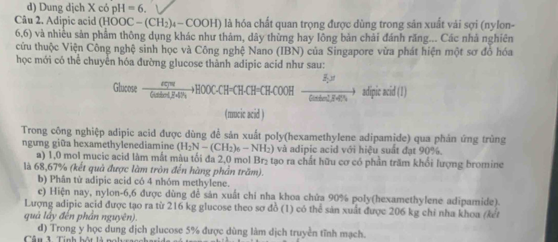 d) Dung dịch X có pH=6.
Câu 2. Adipic acid (HOOC-(CH_2)_4-COOH) là hóa chất quan trọng được dùng trong sản xuất vải sợi (nylon-
6,6) và nhiều sản phẩm thông dụng khác như thảm, dây thừng hay lông bản chải đánh răng... Các nhà nghiên
cứu thuộc Viện Công nghệ sinh học và Công nghệ Nano (IBN) của Singapore vừa phát hiện một sơ đồ hóa
học mới có thể chuyển hóa đường glucose thành adipic acid như sau:
Glucose frac equpt(tatinecCH_2to HOOC· CH=CH-CH-COOH- Br/t mthel)Hto adipic π id (1)
(mucic acid )
Trong công nghiệp adipic acid được dùng đề sản xuất poly(hexamethylene adipamide) qua phản ứng trùng
ngưng giữa hexamethylenediamine (H_2N-(CH_2)_6-NH_2) và adipic acid với hiệu suất đạt 90%.
a) 1,0 mol mucic acid làm mất màu tối đa 2,0 mol Br_2 : tạo ra chất hữu cơ có phần trăm khổi lượng bromine
là 68,67% (kết quả được làm tròn đến hàng phần trăm).
b) Phân từ adipic acid có 4 nhóm methylene.
c) Hiện nay, nylon-6,6 được dùng đề sản xuất chi nha khoa chứa 90% poly(hexamethylene adipamide).
Lượng adipic acid được tạo ra từ 216 kg glucose theo sơ đồ (1) có thể sản xuất được 206 kg chỉ nha khoa (kết
quả lấy đến phần nguyên).
d) Trong y học dung dịch glucose 5% được dùng làm dịch truyền tĩnh mạch.
Câu 3. Tính bột là polysac