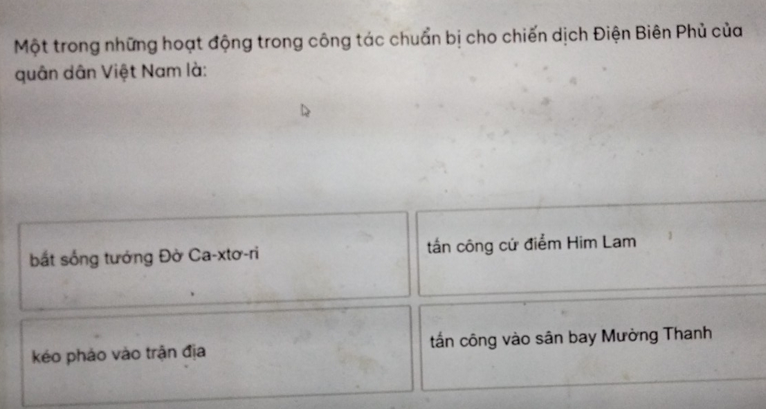 Một trong những hoạt động trong công tác chuẩn bị cho chiến dịch Điện Biên Phủ của
quân dân Việt Nam là:
bắt sống tướng Đờ Ca-xtơ-ri tần công cứ điểm Him Lam
kéo pháo vào trận địa tấn công vào sân bay Mường Thanh