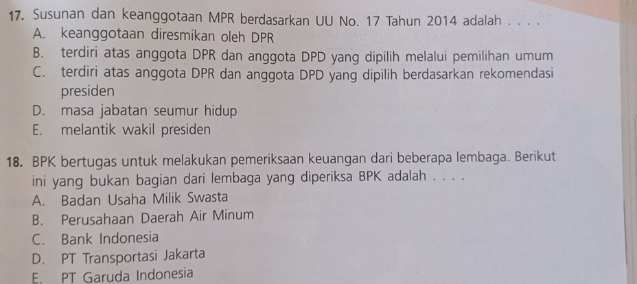 Susunan dan keanggotaan MPR berdasarkan UU No. 17 Tahun 2014 adalah . . . .
A. keanggotaan diresmikan oleh DPR
B. terdiri atas anggota DPR dan anggota DPD yang dipilih melalui pemilihan umum
C. terdiri atas anggota DPR dan anggota DPD yang dipilih berdasarkan rekomendasi
presiden
D. masa jabatan seumur hidup
E. melantik wakil presiden
18. BPK bertugas untuk melakukan pemeriksaan keuangan dari beberapa lembaga. Berikut
ini yang bukan bagian dari lembaga yang diperiksa BPK adalah . . . .
A. Badan Usaha Milik Swasta
B. Perusahaan Daerah Air Minum
C. Bank Indonesia
D. PT Transportasi Jakarta
E. PT Garuda Indonesia