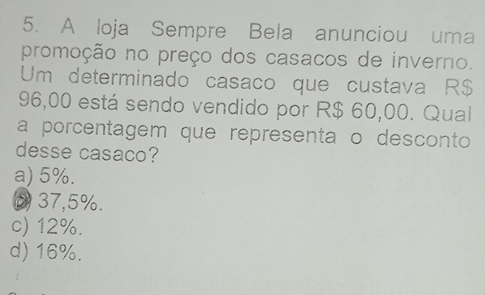 A loja Sempre Bela anunciou uma
promoção no preço dos casacos de inverno.
Um determinado casaco que custava R$
96,00 está sendo vendido por R$ 60,00. Qual
a porcentagem que representa o desconto
desse casaco?
a) 5%.
D 37,5%.
c) 12%.
d) 16%.