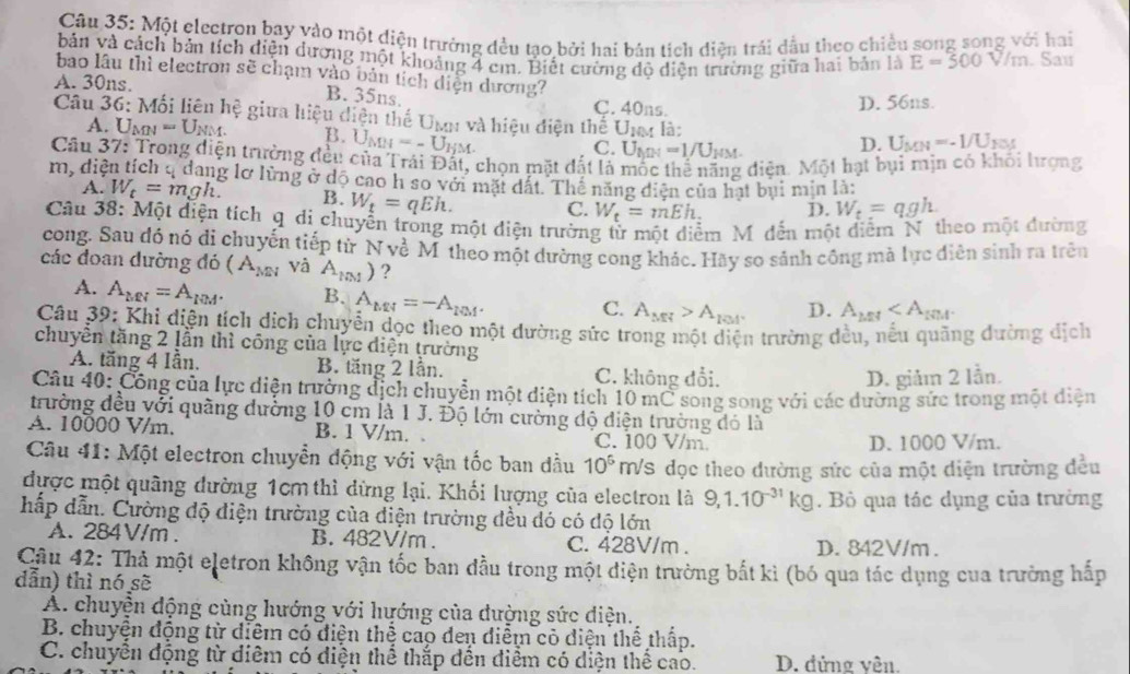 Một electron bay yào một điện trưởng đều tạo bởi hai bản tích diện trái dầu theo chiều song song với hai
bản và cách bản tích diện dương một khoảng 4 em. Biết cường đô diện trường giữa hai bản là E=500V/m. Sau
bao lâu thì electron sẽ chạm vào bản tích diện dương?
A. 30ns. C. 40ns.
B. 35ns.
D. 56ns.
Câu 36: Mối liên he giữa hiệu diện thế Umm và hiệu điện thế Umm là: D. U_MN=-1/U_NM
A. U_MN=U_NM. B. U_MH=-U_HM.
C. U_MN=1/U_HM.
Câu 37: Trong diện trường đều của Trái Đất, chọn mặt đất là mộc thể năng diện. Một hạt bụi mịn có khỏi lượng
m, diện tích q dang lỡ lừng ở dộ cao h so với mặt dất. Thể năng diện của hạt bụi min là:
A. W_t=mgh. B. W_t=qEh. W_t=mEh_: D. W_t=qgh.
C.
Câu 38: Một diện tích q di chuyển tròng một diện trường từ một diểm Mỹ dến một điểm N. theo một đường
cong. Sau đó nó di chuyến tiếp từ N về M theo một dường cong khác. Hãy so sảnh công mà lực điễn sinh ra trên
các đoan dường đó (A_MN và A_lm) ?
A. A_MN=A_IQM. B. A_MN=-A_101. A_MM>A_EM D. A_L≌ A
C.
Câu 39: Khi diện tích dịch chuyển dọc theo một dường sức trong một diện trường dều, nếu quảng dường dịch
chuyển tăng 2 lẫn thì công của lực diện trường
A. tăng 4 Iẫn. B. tăng 2 lần. C. không đổi.
D. giảm 2 lần.
Câu 40: Công của lực diện trường địch chuyển một diện tích 10 mC song song với các dường sức trong một diện
trường đều với quãng dường 10 cm là 1 J. Độ lớn cường độ điện trường đó là
A. 10000 V/m. B. 1 V/m. C. 100 V/m.
D. 1000 V/m.
Câu 41: Một electron chuyển động với vận tốc ban đầu 10^6 MS đọc theo dường sức của một diện trường đều
được một quãng đường 1cm thì dừng lại. Khối lượng của electron là 9,1.10^(-31)kg
hấp dẫn. Cường độ điện trường của diện trường đều đó có độ lớn . Bỏ qua tác dụng của trường
A. 284V/m . B. 482V/m. C. 428V/m . D. 842V/m.
Câu 42: Thả một eletron không vận tốc ban đầu trong một điện trường bắt kì (bó qua tác dụng cua trường hấp
dẫn) thì nó sẽ
A. chuyện động cùng hướng với hướng của đường sức điện.
B. chuyện động từ diểm có diện thể cao den điểm cỏ diện thể thấp.
C. chuyển động từ diêm có diện thể thắp dến điểm có diện thể cao. D. đửng vên.