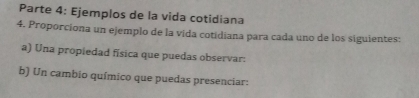 Parte 4: Ejemplos de la vida cotidiana 
4. Proporciona un ejemplo de la vida cotidiana para cada uno de los siguientes: 
a) Una propiedad física que puedas observar: 
b) Un cambio químico que puedas presenciar: