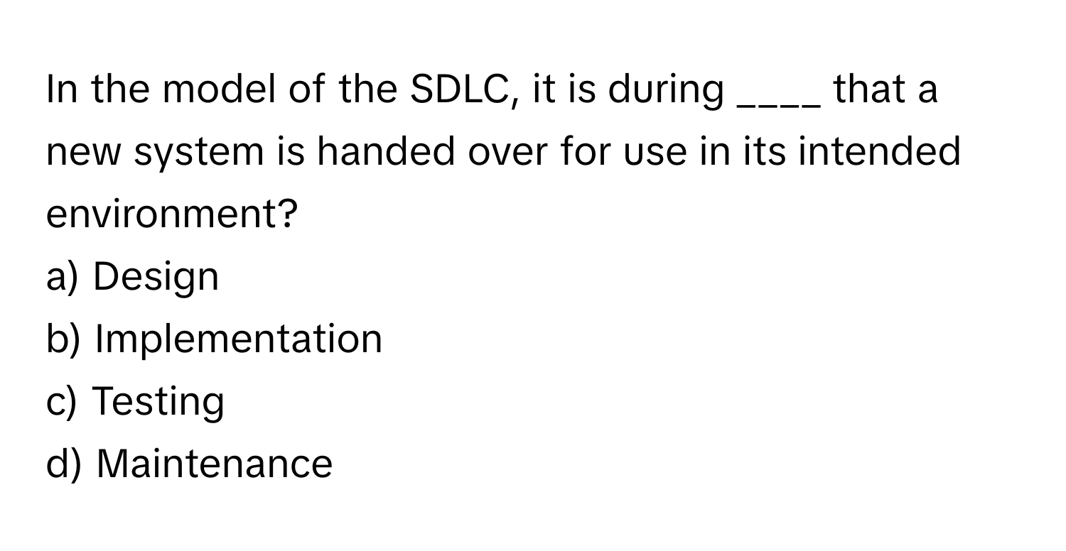 In the model of the SDLC, it is during ____ that a new system is handed over for use in its intended environment?

a) Design
b) Implementation
c) Testing
d) Maintenance