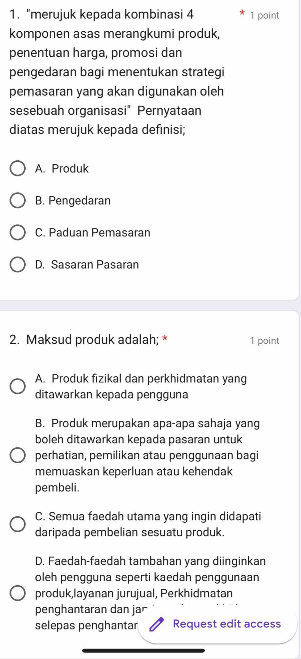 "merujuk kepada kombinasi 4 1 point
komponen asas merangkumi produk,
penentuan harga, promosi dan
pengedaran bagi menentukan strategi
pemasaran yang akan digunakan oleh
sesebuah organisasi" Pernyataan
diatas merujuk kepada definisi;
A. Produk
B. Pengedaran
C. Paduan Pemasaran
D. Sasaran Pasaran
2. Maksud produk adalah; * 1 point
A. Produk fizikal dan perkhidmatan yang
ditawarkan kepada pengguna
B. Produk merupakan apa-apa sahaja yang
boleh ditawarkan kepada pasaran untuk
perhatian, pemilikan atau penggunaan bagi
memuaskan keperluan atau kehendak
pembeli.
C. Semua faedah utama yang ingin didapati
daripada pembelian sesuatu produk.
D. Faedah-faedah tambahan yang diinginkan
oleh pengguna seperti kaedah penggunaan
produk,layanan jurujual, Perkhidmatan
penghantaran dan jar
selepas penghantar Request edit access