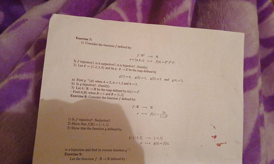 Consider the function f defined by:
f:N^3to N
x=(a,b,c)to f(x)=2^a3^b5^c. 
Is finjective?, is it surjective?, is is bijective?. (Justify) 
2) Let E= 1,2,3,4 and letg:Eto E be the map defined by
g(1)=4, g(2)=1, g(3)=2 and g(4)=2. 
a) Find g^(-1)(A) when A=2, A=1,2 and A=3. 
b) Is g bijective?. (Justify). 
3) Let h:Rto R be the map defined by h(x)=x^2. 
- Find h(B) when B=1 and B=[1,2]. 
Exercise 8: Consider the function f defined by
f:Rto R
xto f(x)= 2x/1+x^2 . 
1) Is f injective?. Surjective?. 
2) Show that f(R)=[-1,1]. 
3) Show thar the function g defined by
g:[-1,1] [-1,1]
x g(x)=f(x), 
is a bijection and find its inverse function g^(-1)
Exercise 9: 
Let the function f:Rto R defined by :