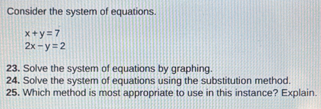 Consider the system of equations.
x+y=7
2x-y=2
23. Solve the system of equations by graphing.
24. Solve the system of equations using the substitution method.
25. Which method is most appropriate to use in this instance? Explain.