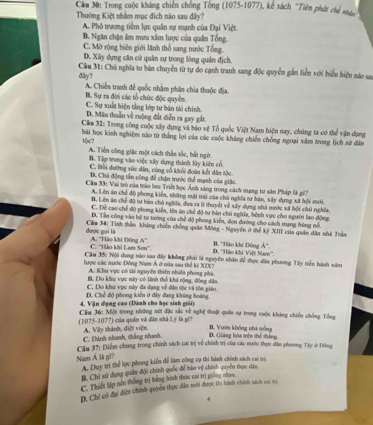 Trong cuộc kháng chiến chống Tổng (1075-1077), kể sách "Tiên phát chế nhân
Thường Kiệt nhằm mục đích nào sau đây?
A. Phô trương tiềm lực quân sự mạnh của Đại Việt.
B. Ngăn chặn âm mưu xâm lược của quân Tống.
C. Mở rộng biên giới lãnh thổ sang nước Tổng.
D. Xây dựng căn cứ quân sự trong lòng quân địch.
Câu 31: Chủ nghĩa tư bản chuyển từ tự do cạnh tranh sang độc quyền gắn liền với biểu hiện nảo sa
dây?
A. Chiến tranh đế quốc nhằm phân chia thuộc địa.
B. Sự ra đời các tổ chức độc quyền.
C. Sự xuất hiện tầng lớp tư bản tài chính.
D. Mâu thuẫn về ruộng đất diễn ra gay gắt.
Câu 32: Trong công cuộc xây dựng và bảo vệ Tổ quốc Việt Nam hiện nay, chúng ta có thể vận dụng
bài học kinh nghiệm nào từ thắng lợi của các cuộc kháng chiến chống ngoại xâm trong lịch sử dân
tộc?
A. Tiến công giặc một cách thần tốc, bắt ngờ.
B. Tập trung vào việc xây dựng thành lũy kiên cổ.
C. Bồi dưỡng sức dân, củng cố khối đoàn kết dân tộc.
D. Chủ động tấn công để chặn trước thể mạnh của giặc.
Câu 33: Vai trò của trào lưu Triết học Ánh sáng trong cách mạng tư sản Pháp là gì?
A. Lên án chế độ phong kiển, những mặt trái của chủ nghĩa tư bản, xây dựng xã hội mới.
B. Lên án chế độ tư bản chủ nghĩa, đưa ra lí thuyết về xây dựng nhà nước xã hội chủ nghĩa.
C. Đề cao chế độ phong kiến, lên án chế độ tư bản chủ nghĩa, bênh vực cho người lao động.
D. Tấn công vào hệ tư tưởng của chế độ phong kiến, đọn đường cho cách mạng bùng nổ.
Câu 34: Tinh thần kháng chiến chống quân Mông - Nguyên ở thế kỷ XIII của quân dân nhà Trần
được gọi là
A. “Hảo khí Đông A”. B. “Hào khí Đông Á”.
C. “Hào khí Lam Sơn”. D. “Hảo khí Việt Nam”.
Câu 35: Nội dung nào sau đây không phải là nguyên nhân để thực dân phương Tây tiến hành xâm
lược các nước Đông Nam Á ở nửa sau thế kỉ XIX?
A. Khu vực có tài nguyên thiên nhiên phong phú.
B. Do khu vực này có lãnh thổ khá rộng, đông dân.
C. Do khu vực này đa dạng về dân tộc và tôn giáo.
D. Chế độ phong kiến ở đây đang khủng hoáng.
4. Vận dụng cao (Dành cho học sinh giỏi)
Câu 36: Một trong những nét đặc sắc về nghệ thuật quân sự trong cuộc kháng chiến chống Tổng
(1075-1077) của quân và dân nhà Lý là gì?
A. Vây thành, diệt viện.
B. Vườn không nhà trống
C. Đánh nhanh, thắng nhanh. D. Giảng hòa trên thể thắng.
Câu 37: Điểm chung trong chính sách cai trị về chính trị của các nước thực dân phương Tây ở Đông
Nam Á là gi?
A. Duy trì thể lực phong kiến để làm công cụ thi hành chính sách cai trị.
B. Chỉ sử dụng quân đội chính quốc đề bảo vệ chính quyên thực dân
C. Thiết lập nên thống trị bằng hình thức cai trị giống nhau
D. Chỉ có đại diện chính quyền thực dân mới được thi hành chính sách cai trị.
4