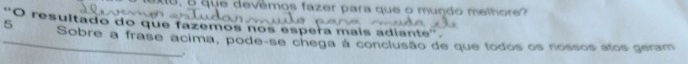 5, o que devêmos fazer para que o mundo melhore? 
O resultado do que fazemos nos espera mais adiante''. 
_5 Sobre a frase acima, pode-se chega á conclusão de que todos os nossos atos geram 
.