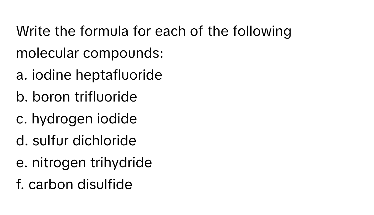 Write the formula for each of the following molecular compounds:

a. iodine heptafluoride 
b. boron trifluoride 
c. hydrogen iodide 
d. sulfur dichloride 
e. nitrogen trihydride 
f. carbon disulfide