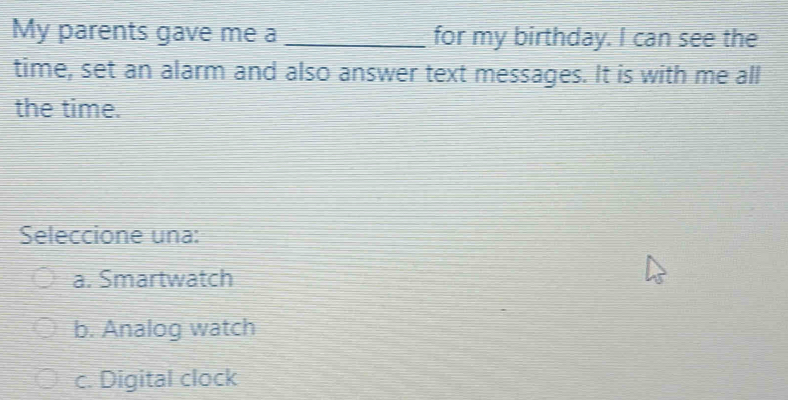 My parents gave me a _for my birthday. I can see the
time, set an alarm and also answer text messages. It is with me all
the time.
Seleccione una:
a. Smartwatch
b. Analog watch
c. Digital clock