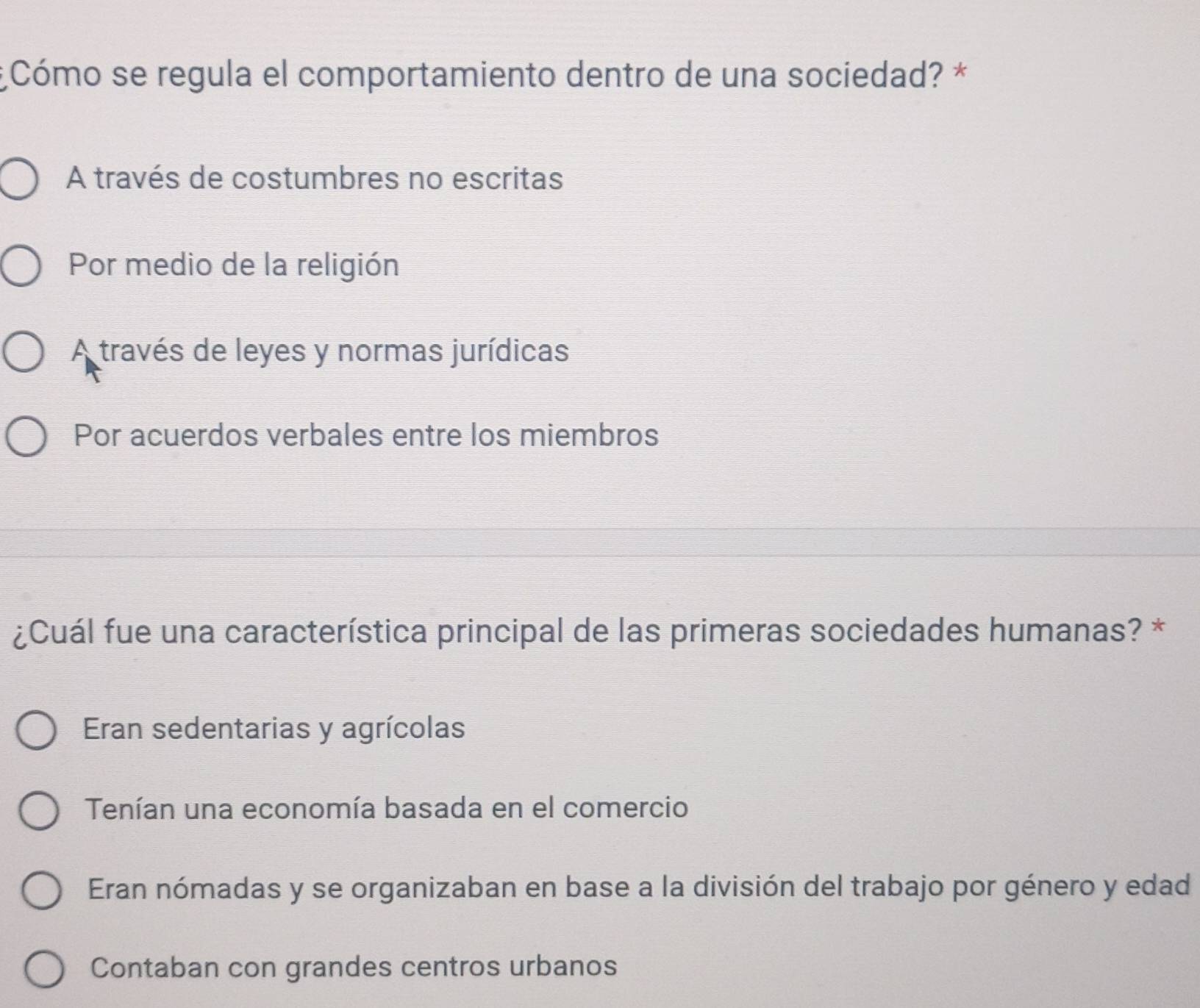 Cómo se regula el comportamiento dentro de una sociedad? *
A través de costumbres no escritas
Por medio de la religión
A través de leyes y normas jurídicas
Por acuerdos verbales entre los miembros
¿Cuál fue una característica principal de las primeras sociedades humanas? *
Eran sedentarias y agrícolas
Tenían una economía basada en el comercio
Eran nómadas y se organizaban en base a la división del trabajo por género y edad
Contaban con grandes centros urbanos