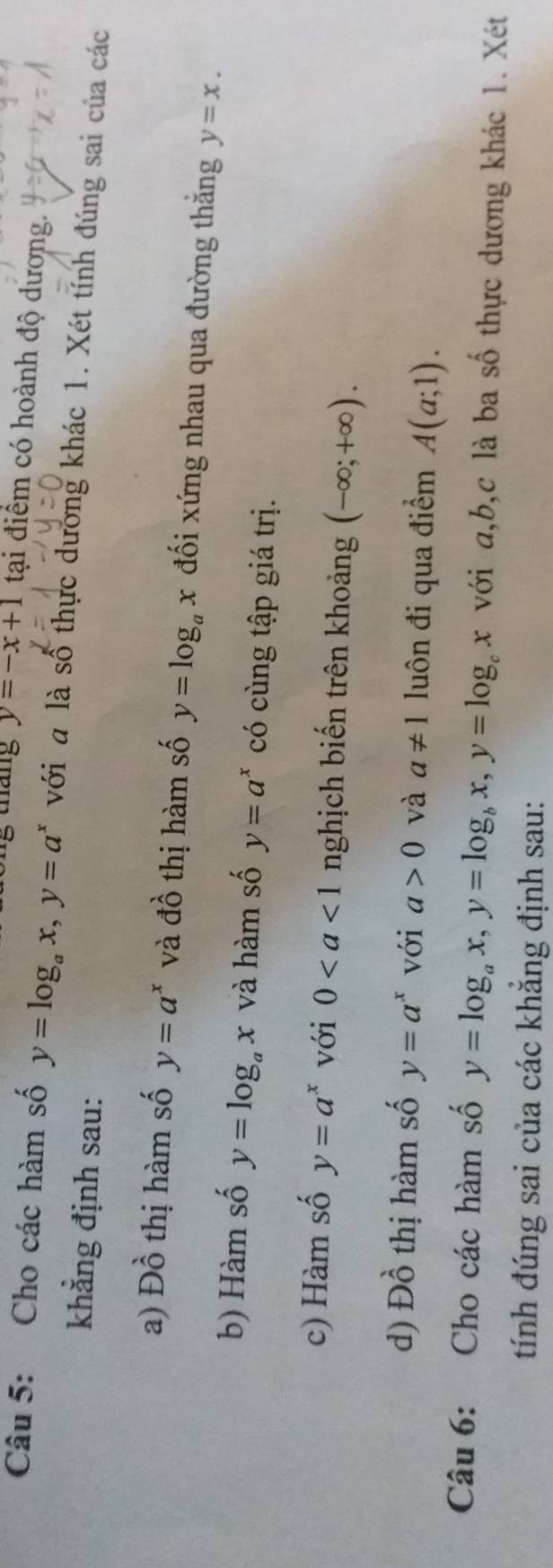 tháng y=-x+1 tại điểm có hoành độ dương. 
Câu 5: Cho các hàm số y=log _ax, y=a^x với a là số thực dương khác 1. Xét tính đúng sai của các 
khẳng định sau: 
a) Dhat o thị hàm số y=a^x và đồ thị hàm số y=log _ax đối xứng nhau qua đường thắng y=x. 
b) Hàm số y=log _ax và hàm số y=a^x có cùng tập giá trị. 
c) Hàm số y=a^x với 0 nghịch biến trên khoảng (-∈fty ;+∈fty ). 
d) Đồ thị hàm số y=a^x với a>0 và a!= 1 luôn đi qua điểm A(a;1). 
Câu 6: Cho các hàm số y=log _ax, y=log _bx, y=log _cx với a, b, c là ba số thực dương khác 1. Xét 
tính đúng sai của các khẳng định sau: