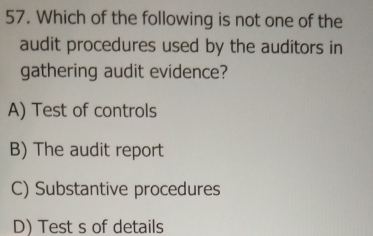 Which of the following is not one of the
audit procedures used by the auditors in
gathering audit evidence?
A) Test of controls
B) The audit report
C) Substantive procedures
D) Test s of details