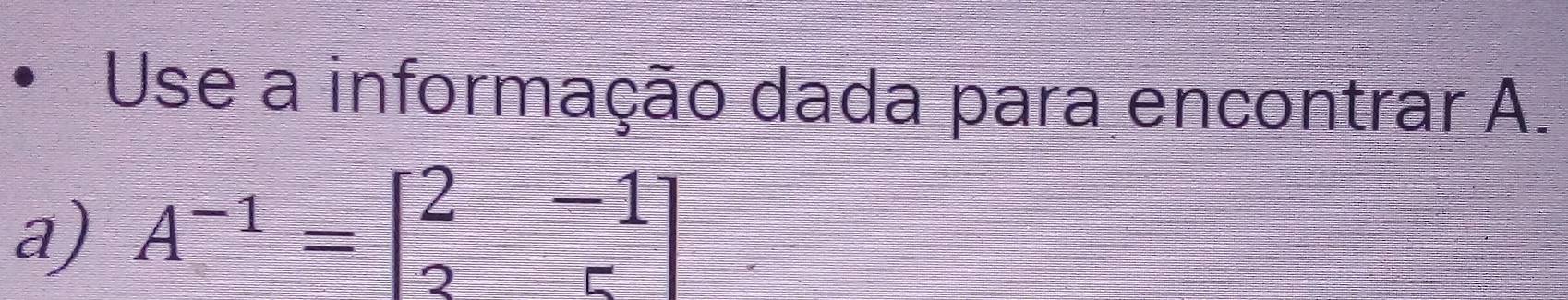 Use a informação dada para encontrar A. 
a) A^(-1)=beginbmatrix 2&-1 2&5endbmatrix