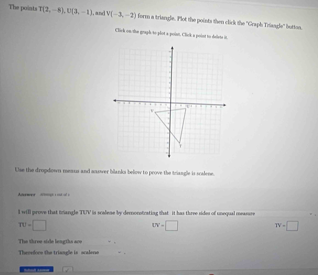 The points T(2,-8), U(3,-1) , and V(-3,-2) form a triangle. Plot the points then click the ''Graph Triangle'' button. 
Click on the graph to plot a point. Click a point to delete it. 
Use the dropdown menus and answer blanks below to prove the triangle is scalene. 
Answer Altempt 1 out of 2 
I will prove that triangle TUV is scalene by demonstrating that it has three sides of unequal measure
TU=□
UV=□
TV=□
The three side lengths are 
Therefore the triangle is scalene 
Sutandl An===