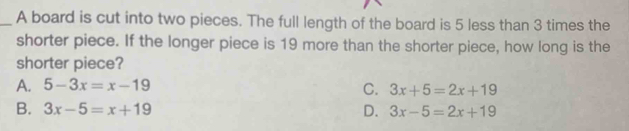 A board is cut into two pieces. The full length of the board is 5 less than 3 times the
shorter piece. If the longer piece is 19 more than the shorter piece, how long is the
shorter piece?
A. 5-3x=x-19
C. 3x+5=2x+19
B. 3x-5=x+19 D. 3x-5=2x+19