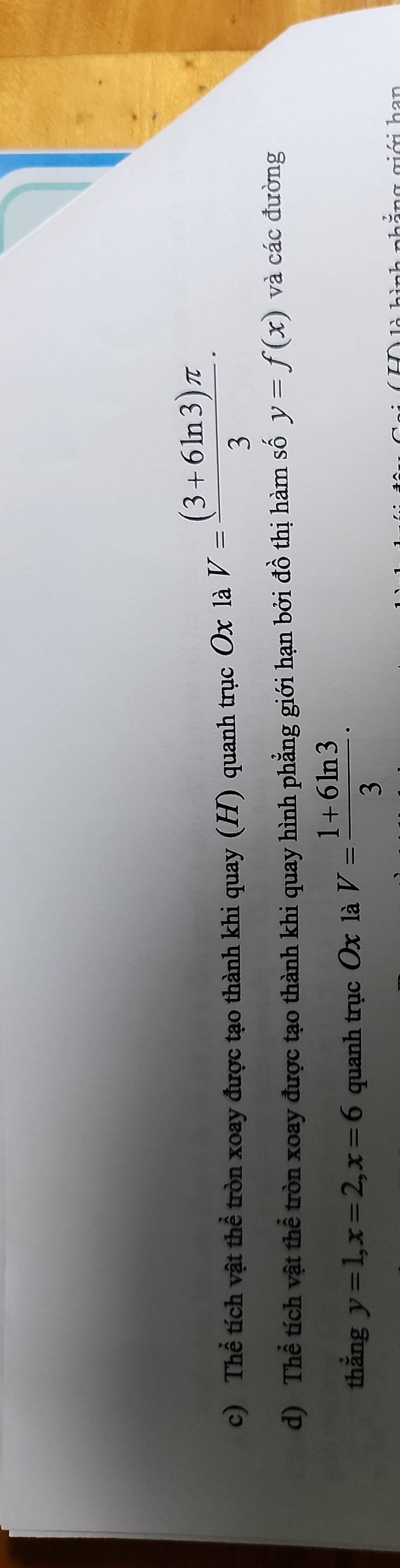 Thể tích vật thể tròn xoay được tạo thành khi quay (H) quanh trục Ox là V= ((3+6ln 3)π )/3  · 
d) Thể tích vật thể tròn xoay được tạo thành khi quay hình phẳng giới hạn bởi đồ thị hàm số y=f(x) và các đường 
thắng y=1, x=2, x=6 quanh trục Ox là V= (1+6ln 3)/3 ·
h i n g giới h an
