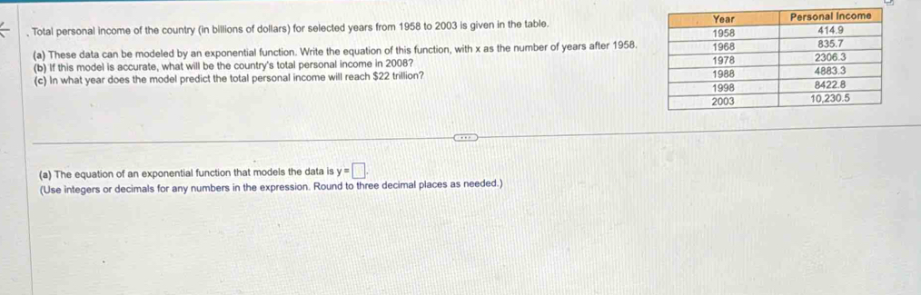 Total personal income of the country (in billions of dollars) for selected years from 1958 to 2003 is given in the table. 
(a) These data can be modeled by an exponential function. Write the equation of this function, with x as the number of years after 1958. 
(b) If this model is accurate, what will be the country's total personal income in 2008? 
(c) In what year does the model predict the total personal income will reach $22 trillion? 
(a) The equation of an exponential function that models the data is y=□. 
(Use integers or decimals for any numbers in the expression. Round to three decimal places as needed.)