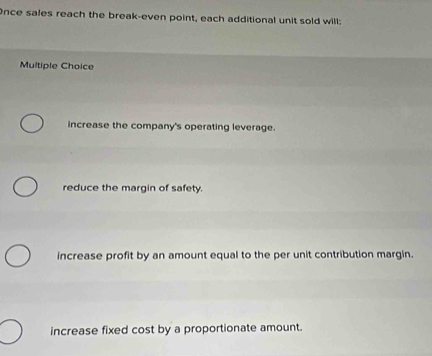 Once sales reach the break-even point, each additional unit sold will:
Multiple Choice
increase the company's operating leverage.
reduce the margin of safety.
increase profit by an amount equal to the per unit contribution margin.
increase fixed cost by a proportionate amount.