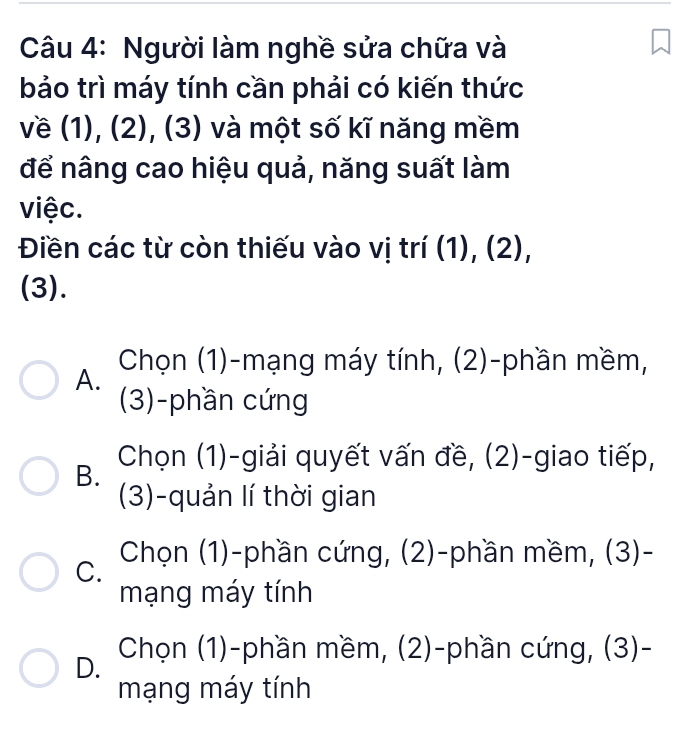 Người làm nghề sửa chữa và
bảo trì máy tính cần phải có kiến thức
về (1), (2), (3) và một số kĩ năng mềm
để nâng cao hiệu quả, năng suất làm
việc.
Điền các từ còn thiếu vào vị trí (1), (2),
(3).
A. Chọn (1)-mạng máy tính, (2)-phần mềm,
(3)-phần cứng
B. Chọn (1)-giải quyết vấn đề, (2)-giao tiếp,
(3)-quản lí thời gian
C. Chọn (1)-phần cứng, (2)-phần mềm, (3)-
mạng máy tính
D. Chọn (1)-phần mềm, (2)-phần cứng, (3)-
mạng máy tính