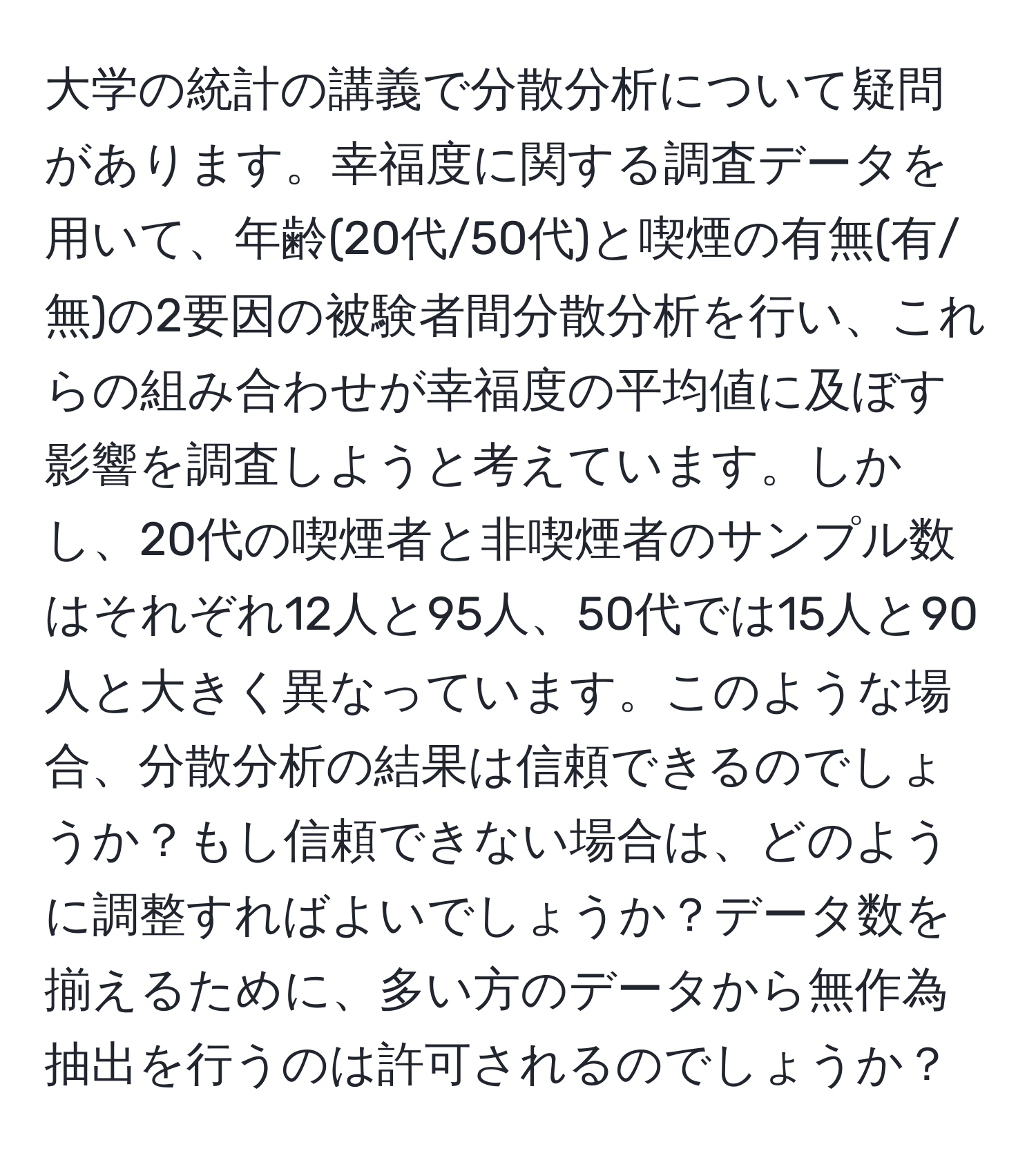 大学の統計の講義で分散分析について疑問があります。幸福度に関する調査データを用いて、年齢(20代/50代)と喫煙の有無(有/無)の2要因の被験者間分散分析を行い、これらの組み合わせが幸福度の平均値に及ぼす影響を調査しようと考えています。しかし、20代の喫煙者と非喫煙者のサンプル数はそれぞれ12人と95人、50代では15人と90人と大きく異なっています。このような場合、分散分析の結果は信頼できるのでしょうか？もし信頼できない場合は、どのように調整すればよいでしょうか？データ数を揃えるために、多い方のデータから無作為抽出を行うのは許可されるのでしょうか？