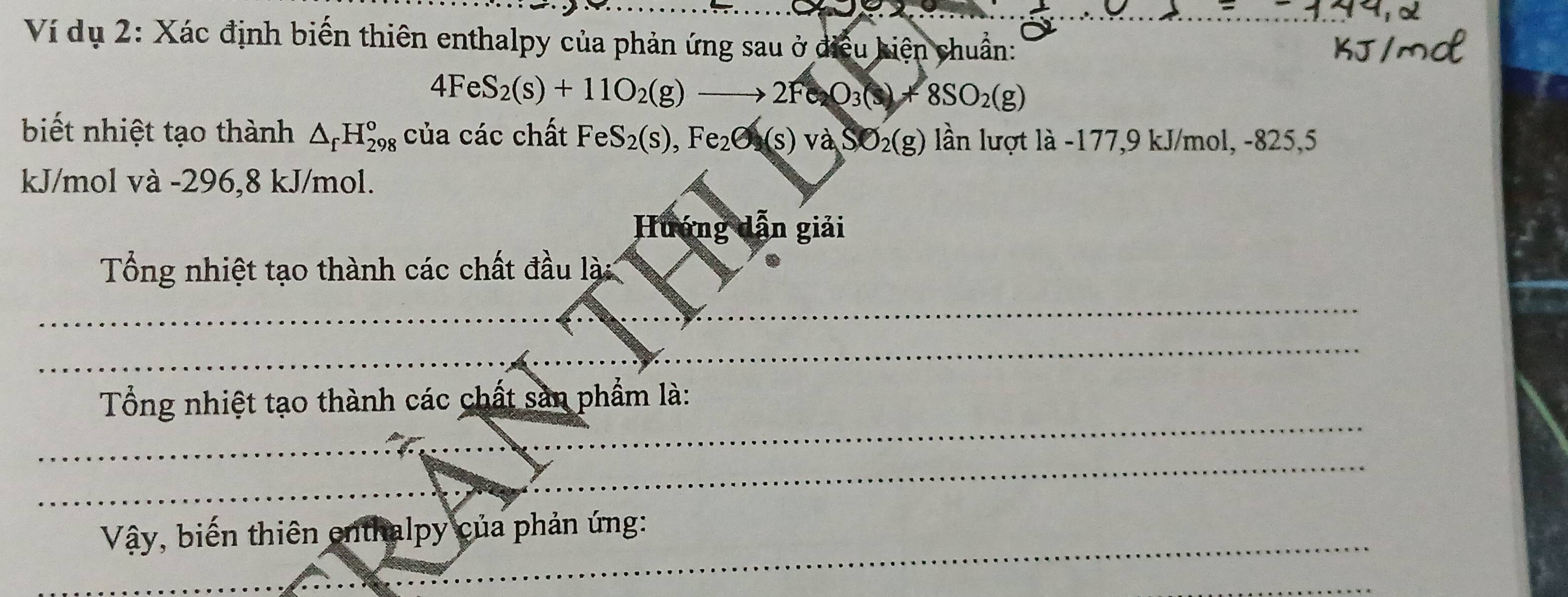 Ví dụ 2: Xác định biến thiên enthalpy của phản ứng sau ở điều kiện chuẩn:
4FeS_2(s)+11O_2(g)to 2Fe_2O_3(s)+8SO_2(g)
biết nhiệt tạo thành △ _fH_(298)^o của các chất FeS_2(s),Fe_2O(s)vaSO_2(g) lần lượt là -177,9 kJ/mol, -825,5
kJ/mol và -296, 8 kJ/mol. 
Hướng dẫn giải 
Tổng nhiệt tạo thành các chất đầu lài 
_ 
_ 
_ 
Tổng nhiệt tạo thành các chất sản phẩm là: 
_ 
Vậy, biến thiên enthalpy của phản ứng: 
_ 
_