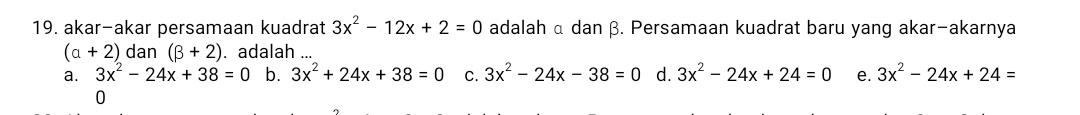 akar-akar persamaan kuadrat 3x^2-12x+2=0 adalah α dan β. Persamaan kuadrat baru yang akar-akarnya
(a+2) dan (beta +2). adalah ...
a. 3x^2-24x+38=0 b. 3x^2+24x+38=0 C. 3x^2-24x-38=0 d. 3x^2-24x+24=0 e. 3x^2-24x+24=
0