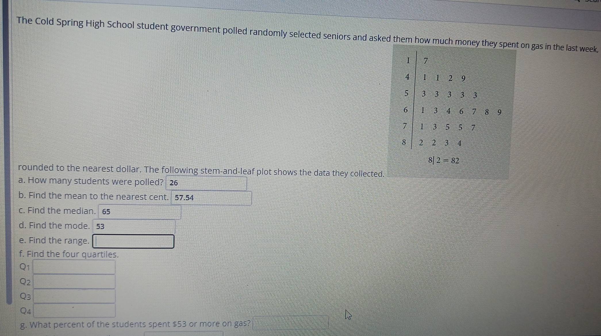 The Cold Spring High School student government polled randomly selected seniors and asked them how much moneon gas in the last week,
rounded to the nearest dollar. The following stem-and-leaf plot shows the data they collected.
a. How many students were polled? 26
b. Find the mean to the nearest cent. 57.54
c. Find the median. 65
d. Find the mode. 53
e. Find the range.
f. Find the four quartiles.
Q1
Q2
Q3
Q4
g. What percent of the students spent $53 or more on gas?