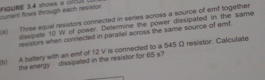 FIGURE 3.4 shows a circul 
current flows through each resistor. 
(a) Three equal resistors connected in series across a source of emf together 
dissipate 10 W of power. Determine the power dissipated in the same 
resistors when connected in parallel across the same source of emf. 
(b) A battery with an emf of 12 V is connected to a 545 Ω resistor. Calculate 
the energy dissipated in the resistor for 65 s?
