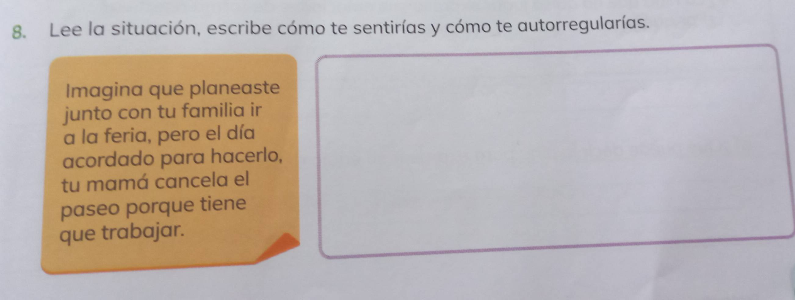 Lee la situación, escribe cómo te sentirías y cómo te autorregularías. 
Imagina que planeaste 
junto con tu familia ir 
a la feria, pero el día 
acordado para hacerlo, 
tu mamá cancela el 
paseo porque tiene 
que trabajar.