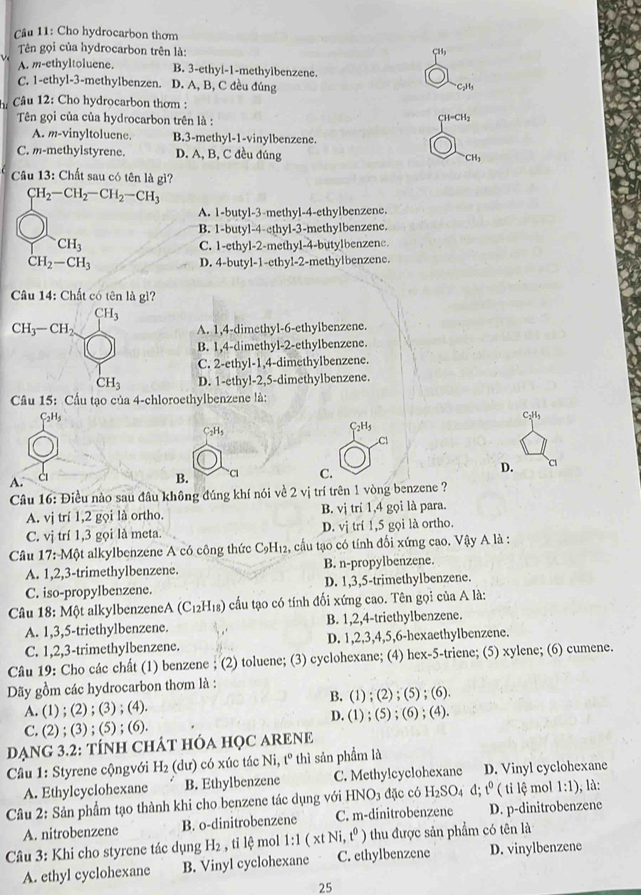 Cho hydrocarbon thơm
Tên gọi của hydrocarbon trên là:
CH
v
A. m-ethyltoluene. B. 3-ethyi-1-methylbenzene.
C. 1-ethyl-3-methylbenzen. D. A, B, C đều đúng
*C2H3
h* Câu 12: Cho hydrocarbon thơm :
Tên gọi của của hydrocarbon trên là : CH=CH₂
A. m-vinyltoluene. B.3-methyl-1-vinylbenzene.
C. m-methylstyrene. D. A, B, C đều đúng CH,
Câu 13: Chất sau có tên là gì?
CH_2-CH_2-CH_2-CH_3
A. 1-butyl-3-methyl-4-ethylbenzene.
B. 1-butyl-4-ethyl-3-methylbenzene.
CH_3 C. 1-ethyl-2-methyl-4-butylbenzene.
CH_2-CH_3
D. 4-butyl-1-ethyl-2-methylbenzene.
Câu 14: Chất có tên là gì?
A. 1,4-dimethyl-6-ethylbenzene.
B. 1,4-dimethyl-2-ethylbenzene.
C. 2-ethyl-1,4-dimethylbenzene.
D. 1-ethyl-2,5-dimethylbenzene.
Cầu 15: Cầu tạo của 4-chloroethylbenzene là:
C_2H_5
C_2H_5
C_2H_5
C_2H_5
Cl
D. C
A. ci B. CI C.
Câu 16: Điều nào sau đâu không đúng khí nói về 2 vị trí trên 1 vòng benzene ?
A. vị trí 1,2 gọi là ortho. B. vị trí 1,4 gọi là para.
C. vị trí 1,3 gọi là meta. D. vị trí 1,5 gọi là ortho.
Câu 17: Một alkylbenzene A có công thức C9H₁2, cầu tạo có tính đối xứng cao. Vậy A là :
A. 1,2,3-trimethylbenzene. B. n-propylbenzene.
C. iso-propylbenzene. D. 1,3,5-trimethylbenzene.
Câầu 18: Một alkylbenzeneA (C_12H_18) cấu tạo có tính đối xứng cao. Tên gọi của A là:
A. 1,3,5-triethylbenzene. B. 1,2,4-triethylbenzene.
C. 1,2,3-trimethylbenzene. D. 1,2,3,4,5,6-hexaethylbenzene.
Câu 19: Cho các chất (1) benzene ; (2) toluene; (3) cyclohexane; (4) hex-5-triene; (5) xylene; (6) cumene.
Dãy gồm các hydrocarbon thơm là :
A. (1) ; (2) ; (3) ; (4). B. (1) ; (2) ; (5) ; (6).
C. (2) ; (3) ; (5) ; (6). D. (1) ; (5) ; (6) ; (4).
DẠNG 3.2: TÍNH CHÁT HÓA HỌC ARENE
Cầu 1: Styrene cộngvới H_2 (dư) có xúc tác Ni, t° thì sản phẩm là
A. Ethylcyclohexane B. Ethylbenzene C. Methylcyclohexane D. Vinyl cyclohexane
Câu 2: Sản phẩm tạo thành khi cho benzene tác dụng với HNO_3 đặc có H_2SO_4 d;t^0 ( ti lệ mol 1:1) , là:
A. nitrobenzene B. o-dinitrobenzene C. m-dinitrobenzene D. p-dinitrobenzene
Câu 3: Khi cho styrene tác dụng H_2 , tỉ lệ mol 1:1(xtNi,t^0) thu được sản phẩm có tên là
A. ethyl cyclohexane B. Vinyl cyclohexane C. ethylbenzene D. vinylbenzene
25