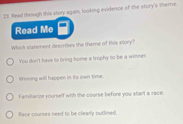 Read through this story again, looking evidence of the story's theme.
Read Me
Which statement describes the theme of this story?
You don't have to bring home a trophy to be a winner.
Winning will happen in its own time.
Familiarize yourself with the course before you start a race.
Race courses need to be clearly outlined.