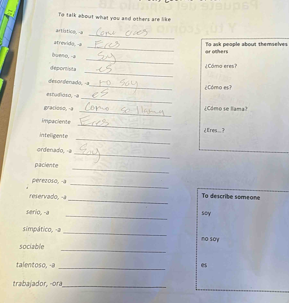 To talk about what you and others are like 
_ 
artístico, -a 
_ 
atrevido, -a To ask people about themselves 
or others 
_ 
bueno, -a 
_ 
deportista ¿Cómo eres? 
_ 
desordenado, -a 
¿Cómo es? 
_ 
estudioso, -a 
_ 
gracioso, -a ¿Cómo se llama? 
_ 
impaciente 
¿Eres...? 
_ 
inteligente 
_ 
ordenado, -a 
_ 
paciente 
_ 
perezoso, -a 
_ 
reservado, -a 
To describe someone 
_ 
serio, -a soy 
_ 
simpático, -a 
no soy 
_ 
sociable 
talentoso, -a _es 
trabajador, -ora_