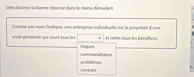 Sélectionnez la bonne réponse dans le menu déroulant.
Comme son nom l’indique, une entreprise individuelle est la propriété d'une
seule personne qui court tous les et retire tous les bénéfices.
risques
commanditaires
problèmes
contrats