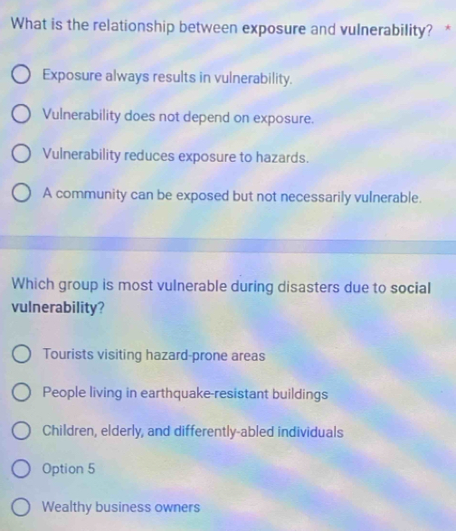 What is the relationship between exposure and vulnerability? *
Exposure always results in vulnerability.
Vulnerability does not depend on exposure.
Vulnerability reduces exposure to hazards.
A community can be exposed but not necessarily vulnerable.
Which group is most vulnerable during disasters due to social
vulnerability?
Tourists visiting hazard-prone areas
People living in earthquake-resistant buildings
Children, elderly, and differently-abled individuals
Option 5
Wealthy business owners