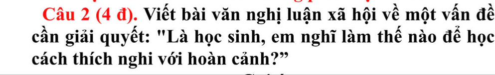 Câu 2(4d) 0. Viết bài văn nghị luận xã hội về một vấn đề 
cần giải quyết: "Là học sinh, em nghĩ làm thế nào để học 
cách thích nghi với hoàn cảnh?”