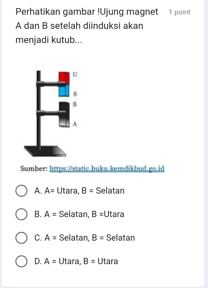 Perhatikan gambar !Ujung magnet 1 point
A dan B setelah diinduksi akan
menjadi kutub...
Sumber: https://static.buku.kemdikbud.go.id
A. A= Utara, B= Selatan
B. A= Selatan, B= Utara
C. A= Selatan, B= Selatan
D. A= Utara, B= Utara