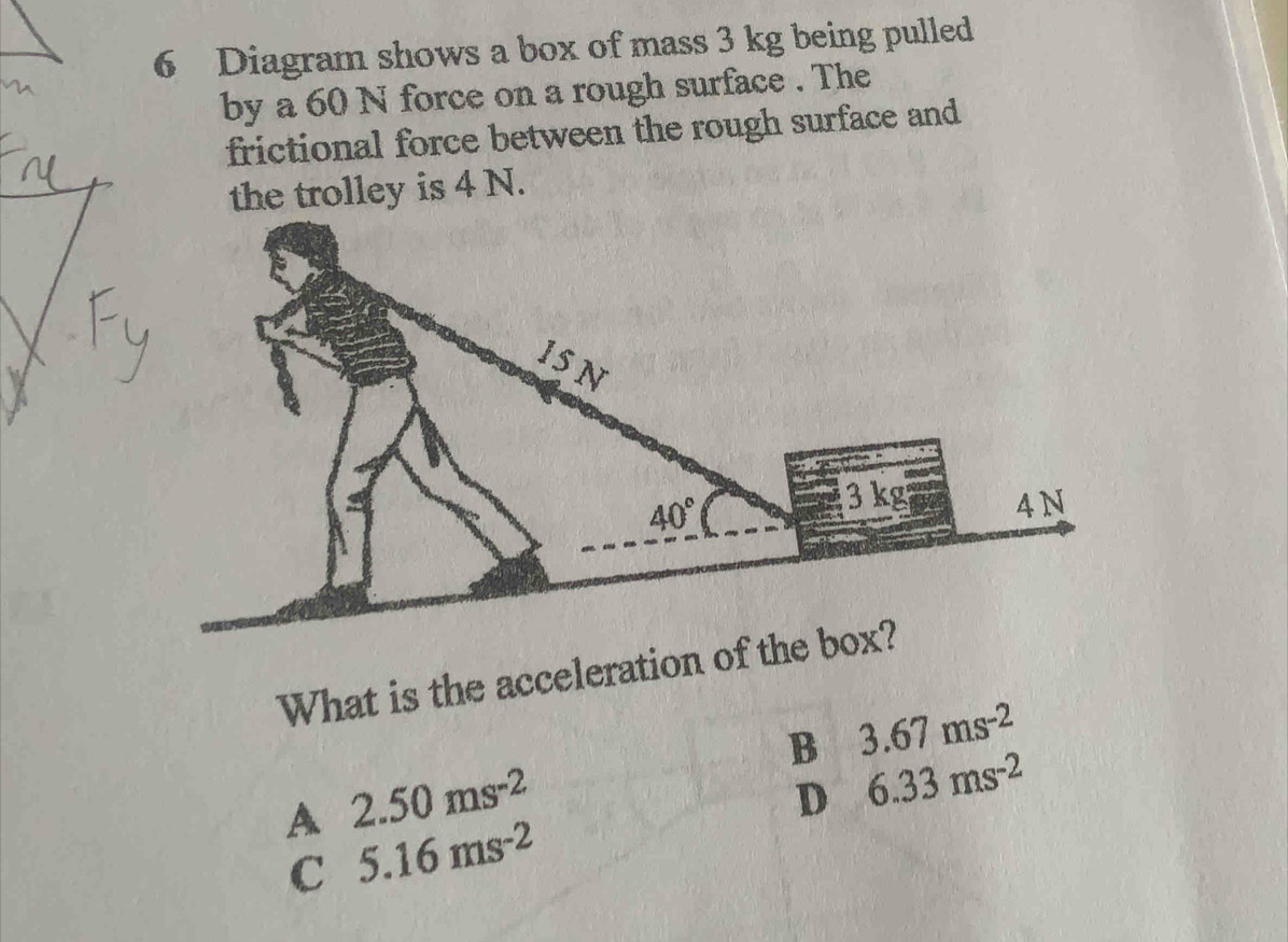 Diagram shows a box of mass 3 kg being pulled
by a 60 N force on a rough surface . The
frictional force between the rough surface and
the trolley is 4 N.
What is the acceleration of the box?
B 3.67ms^(-2)
A 2.50ms^(-2)
D 6.33ms^(-2)
C 5.16ms^(-2)