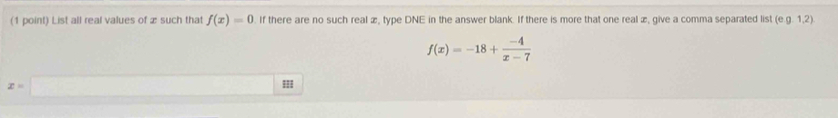 List all real values of æ such that f(x)=0. If there are no such real æ, type DNE in the answer blank. If there is more that one real æ, give a comma separated list (e. g. 1,2).
f(x)=-18+ (-4)/x-7 
x=|
===